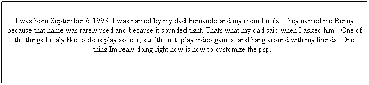 Text Box: I was born September 6 1993. I was named by my dad Fernando and my mom Lucila. They named me Benny because that name was rarely used and because it sounded tight. Thats what my dad said when I asked him . One of the things I realy like to do is play soccer, surf the net ,play video games, and hang around with my friends. One thing Im realy doing right now is how to customize the psp.
One pet that I realy like are dogs because the obey to what you say but i realy dont like to own a female dog because they get pregnant so quick by the time you know it your owning 5-7 dogs and its kinda sad because your not going to be able to feed them all so you have to give them away.
Another thing that I realy like is sk8ing when I'm bored because I realy like doing flip trips for example I like to do kick flip, kick flip sepchange, verial kick flip, kick flip rewind. These tricks are tight because when they flip they flip quick. The trick that usually a can land good and in the first try are my primoes. Those are easy to do   
 
